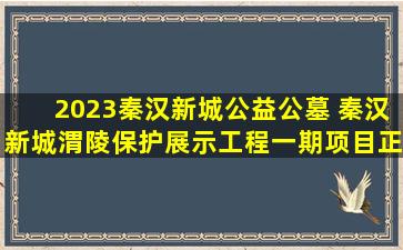 2023秦汉新城公益公墓 秦汉新城渭陵保护展示工程一期项目正式启动